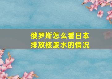 俄罗斯怎么看日本排放核废水的情况