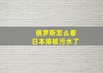 俄罗斯怎么看日本排核污水了