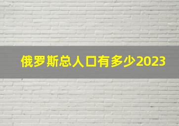 俄罗斯总人口有多少2023