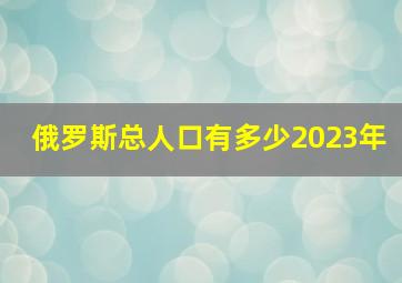 俄罗斯总人口有多少2023年