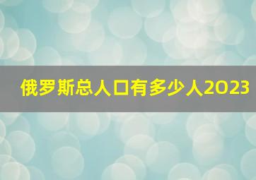 俄罗斯总人口有多少人2O23