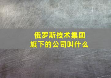 俄罗斯技术集团旗下的公司叫什么