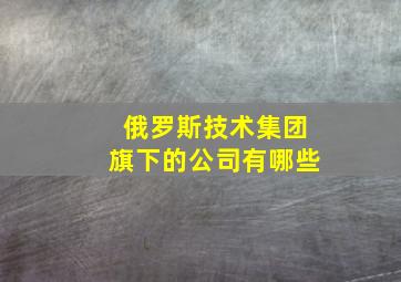 俄罗斯技术集团旗下的公司有哪些