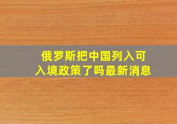 俄罗斯把中国列入可入境政策了吗最新消息