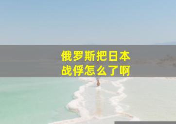 俄罗斯把日本战俘怎么了啊