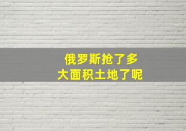 俄罗斯抢了多大面积土地了呢