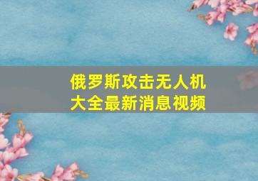 俄罗斯攻击无人机大全最新消息视频