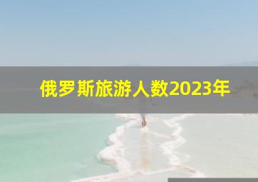 俄罗斯旅游人数2023年