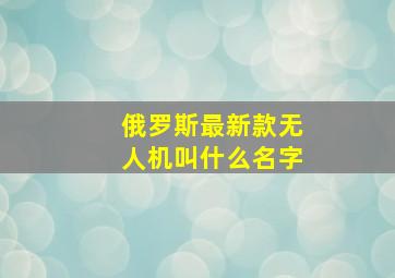 俄罗斯最新款无人机叫什么名字