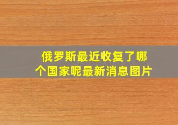 俄罗斯最近收复了哪个国家呢最新消息图片