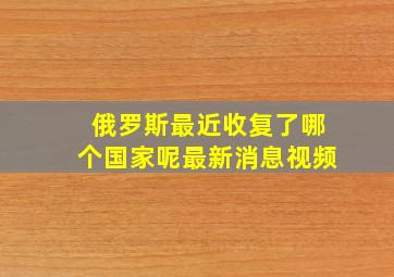 俄罗斯最近收复了哪个国家呢最新消息视频