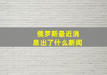 俄罗斯最近消息出了什么新闻