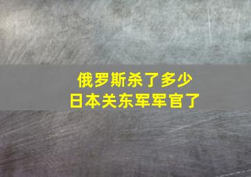 俄罗斯杀了多少日本关东军军官了