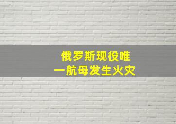 俄罗斯现役唯一航母发生火灾