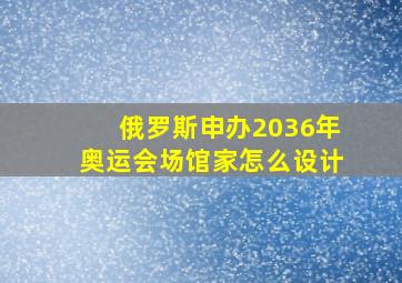 俄罗斯申办2036年奥运会场馆家怎么设计