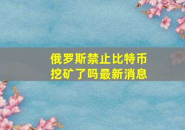 俄罗斯禁止比特币挖矿了吗最新消息