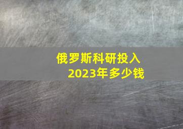 俄罗斯科研投入2023年多少钱