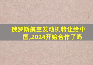 俄罗斯航空发动机转让给中国,2024开始合作了吗