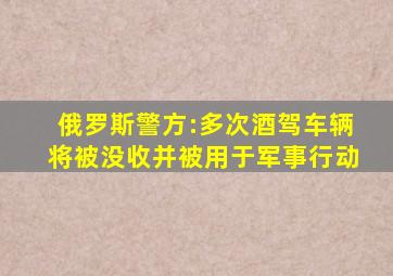 俄罗斯警方:多次酒驾车辆将被没收并被用于军事行动