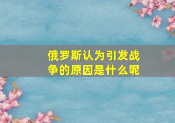 俄罗斯认为引发战争的原因是什么呢