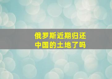 俄罗斯近期归还中国的土地了吗