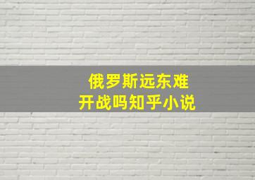 俄罗斯远东难开战吗知乎小说