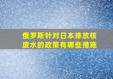 俄罗斯针对日本排放核废水的政策有哪些措施