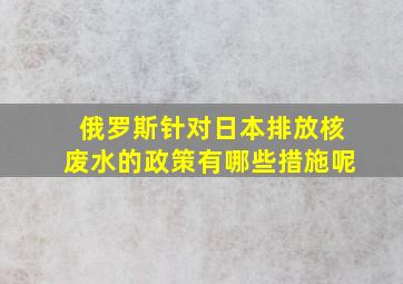 俄罗斯针对日本排放核废水的政策有哪些措施呢