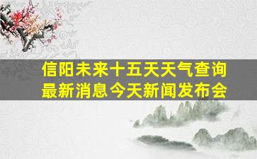 信阳未来十五天天气查询最新消息今天新闻发布会