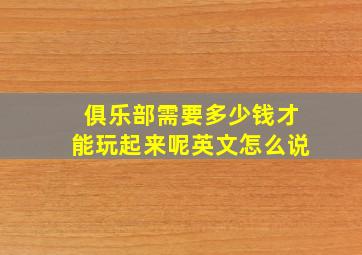 俱乐部需要多少钱才能玩起来呢英文怎么说