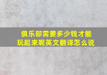 俱乐部需要多少钱才能玩起来呢英文翻译怎么说