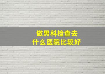 做男科检查去什么医院比较好