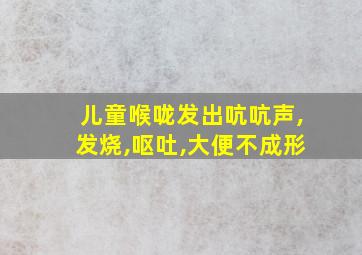 儿童喉咙发出吭吭声,发烧,呕吐,大便不成形