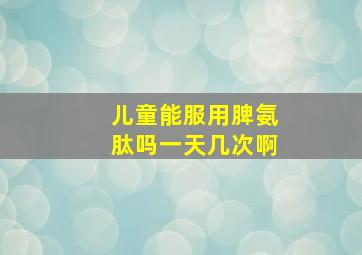 儿童能服用脾氨肽吗一天几次啊