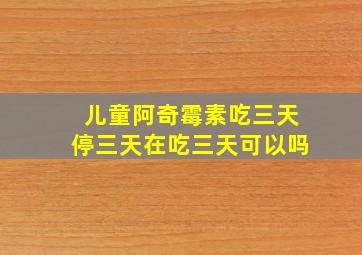 儿童阿奇霉素吃三天停三天在吃三天可以吗