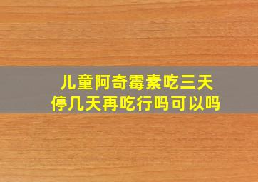 儿童阿奇霉素吃三天停几天再吃行吗可以吗