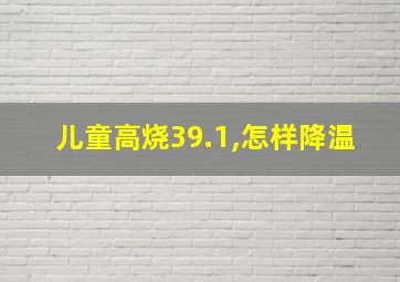 儿童高烧39.1,怎样降温