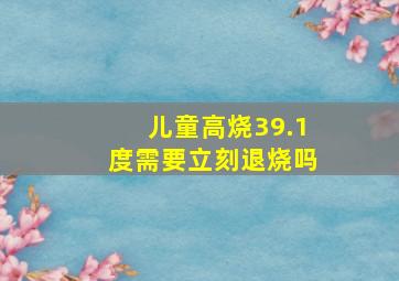 儿童高烧39.1度需要立刻退烧吗