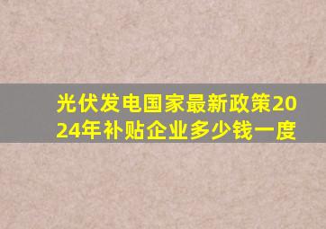 光伏发电国家最新政策2024年补贴企业多少钱一度