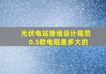 光伏电站接地设计规范0.5欧电阻是多大的