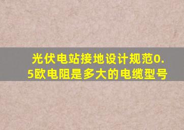 光伏电站接地设计规范0.5欧电阻是多大的电缆型号