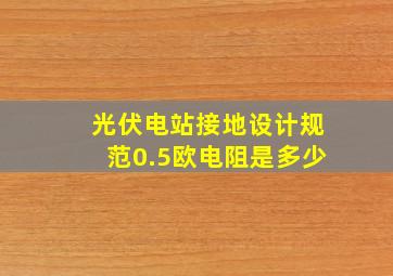 光伏电站接地设计规范0.5欧电阻是多少