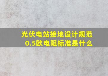 光伏电站接地设计规范0.5欧电阻标准是什么