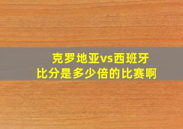 克罗地亚vs西班牙比分是多少倍的比赛啊