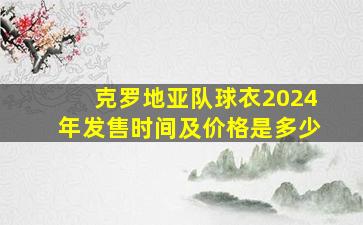 克罗地亚队球衣2024年发售时间及价格是多少