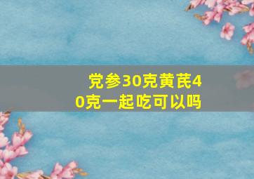 党参30克黄芪40克一起吃可以吗