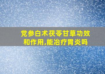 党参白术茯苓甘草功效和作用,能冶疗胃炎吗