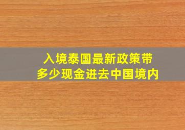 入境泰国最新政策带多少现金进去中国境内