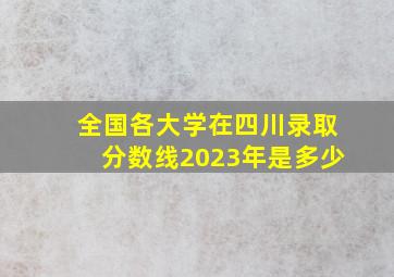 全国各大学在四川录取分数线2023年是多少