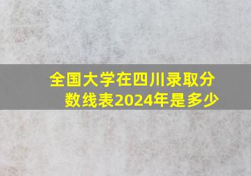 全国大学在四川录取分数线表2024年是多少